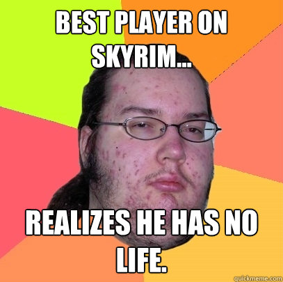 Best player on Skyrim... Realizes he has no life.  Butthurt Dweller