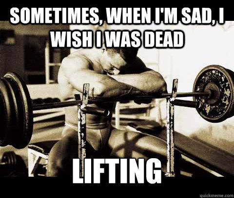 Sometimes, when I'm sad, I wish I was dead lifting   Bodybuilder Problems