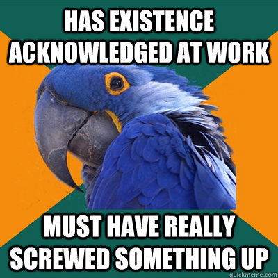 has existence acknowledged at work must have really screwed something up  Paranoid Parrot