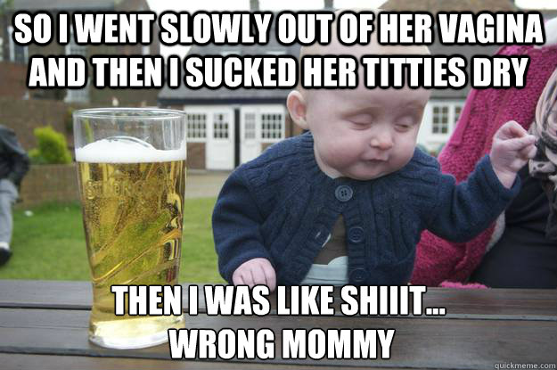 so i went slowly out of her vagina and then i sucked her titties dry then i was like shiiit...
 wrong mommy  drunk baby