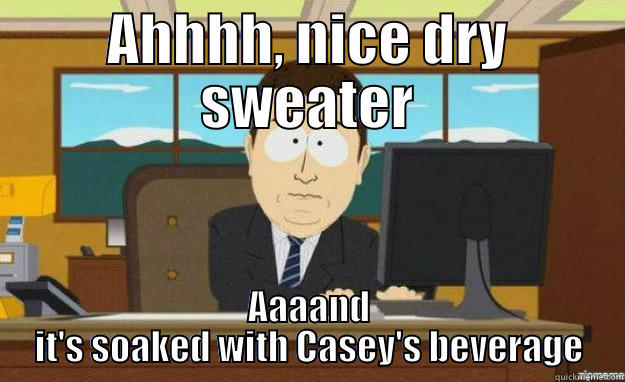 AHHHH, NICE DRY SWEATER AAAAND IT'S SOAKED WITH CASEY'S BEVERAGE aaaand its gone