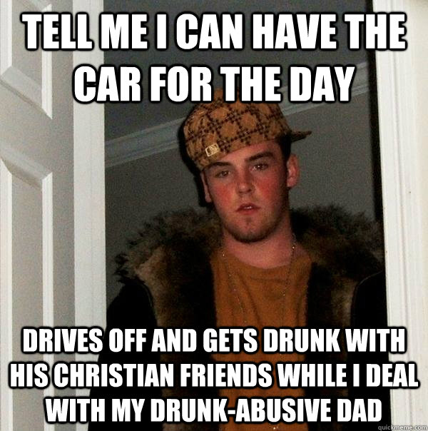 Tell me I can have the car for the day Drives off and gets drunk with his Christian friends while I deal with my drunk-abusive dad - Tell me I can have the car for the day Drives off and gets drunk with his Christian friends while I deal with my drunk-abusive dad  Scumbag Steve