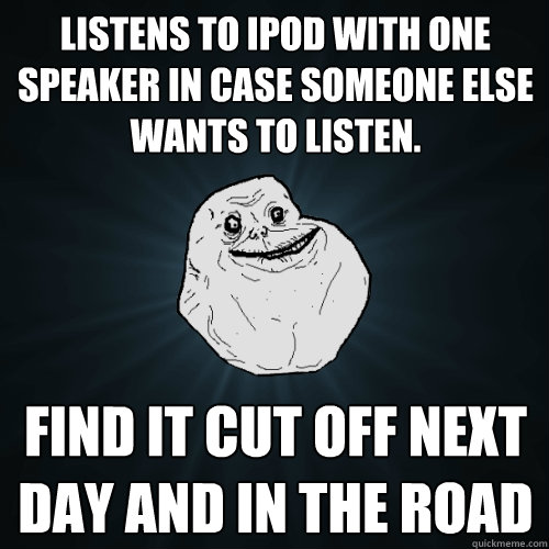 Listens to iPod with one speaker in case someone else wants to listen. find it cut off next day and in the road  Forever Alone