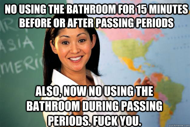 no using the bathroom for 15 minutes before or after passing periods also, now no using the bathroom during passing periods. fuck you.  Unhelpful High School Teacher