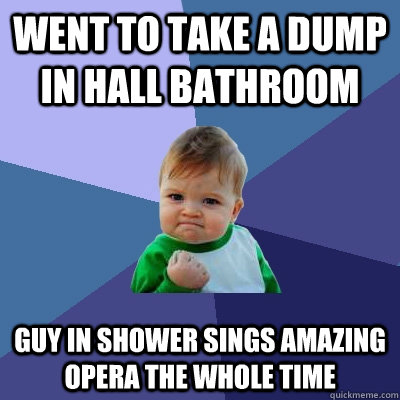 Went to take a dump in hall bathroom Guy in shower sings amazing opera the whole time  Success Kid