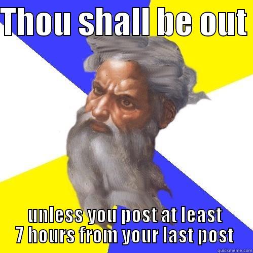 THOU SHALL BE OUT  UNLESS YOU POST AT LEAST 7 HOURS FROM YOUR LAST POST Advice God