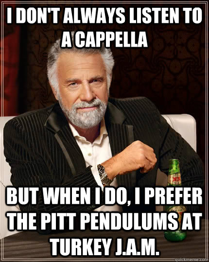 I don't always listen to a cappella But when I do, I prefer the Pitt Pendulums at Turkey J.a.m.  The Most Interesting Man In The World