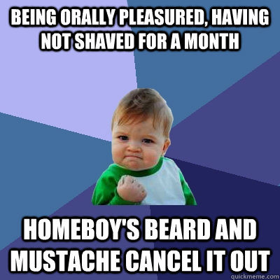 Being orally pleasured, having not shaved for a month Homeboy's beard and mustache cancel it out  Success Kid