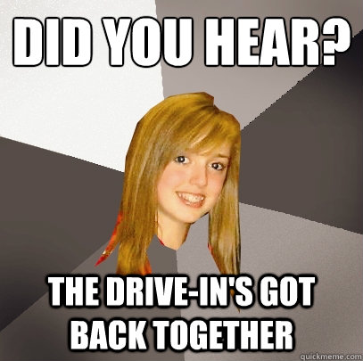 did you hear? the drive-in's got back together  Musically Oblivious 8th Grader