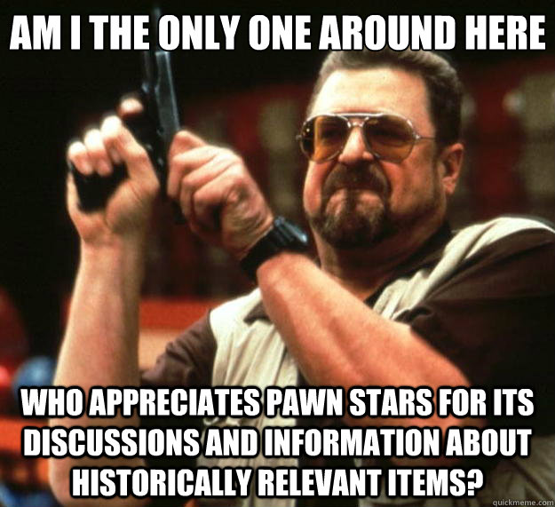 Am I the only one around here who appreciates pawn stars for its discussions and information about historically relevant items?  Big Lebowski