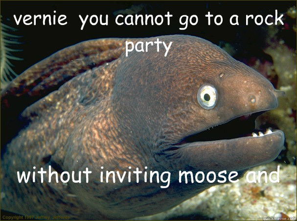 vernie  you cannot go to a rock party  without inviting moose and charlie - vernie  you cannot go to a rock party  without inviting moose and charlie  Bad Joke Eel