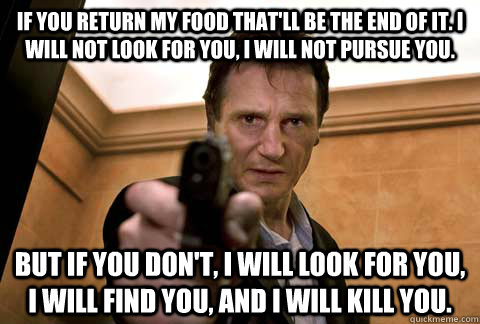 If you return my food that'll be the end of it. I will not look for you, I will not pursue you. But if you don't, I will look for you, I will find you, and I will kill you.  - If you return my food that'll be the end of it. I will not look for you, I will not pursue you. But if you don't, I will look for you, I will find you, and I will kill you.   Misc