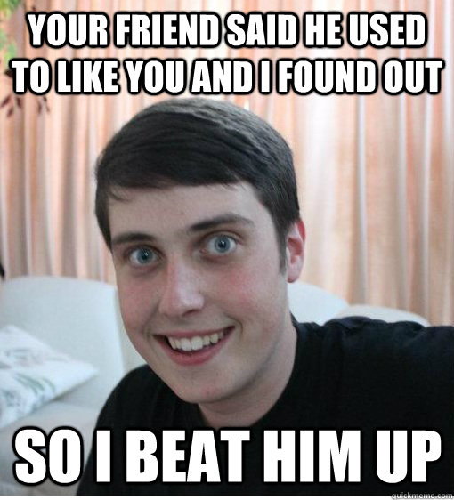 Your friend said he used to like you and I found out so i beat him up  Overly Attached Boyfriend