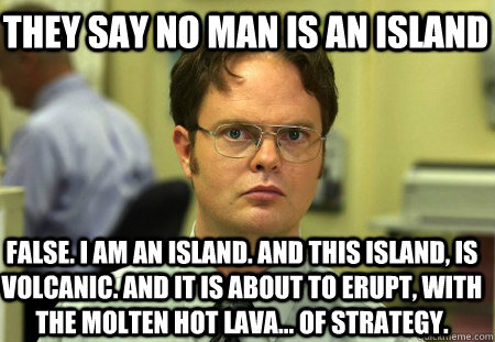 They Say no man is an island False. I am an island. And this island, is volcanic. And it is about to erupt, with the molten hot lava... of strategy. - They Say no man is an island False. I am an island. And this island, is volcanic. And it is about to erupt, with the molten hot lava... of strategy.  Schrute