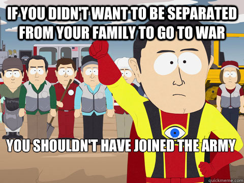 If you didn't want to be separated from your family to go to war you shouldn't have joined the army  Captain Hindsight