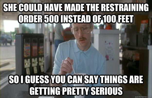 she could have made the restraining order 500 instead of 100 feet So I guess you can say things are getting pretty serious  Things are getting pretty serious