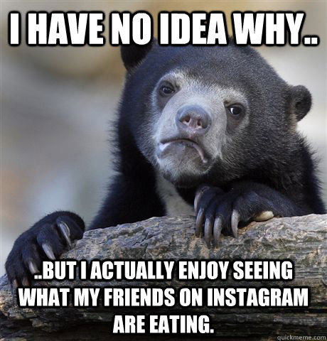 I have no idea why..  ..but I actually enjoy seeing what my friends on instagram are eating.   Confession Bear