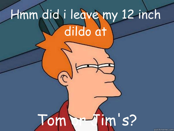 Hmm did i leave my 12 inch dildo at Tom or Jim's?  Futurama Fry