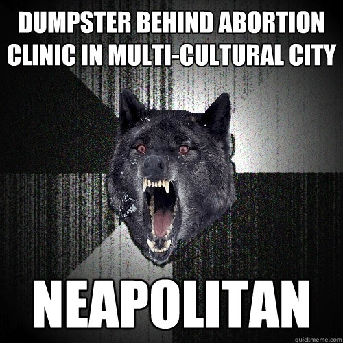 dumpster behind abortion clinic in multi-cultural city neapolitan - dumpster behind abortion clinic in multi-cultural city neapolitan  Insanity Wolf