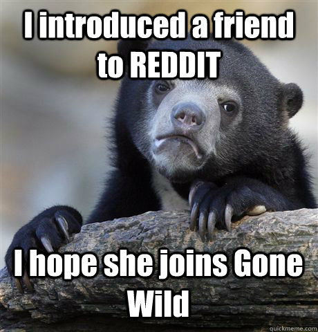 I introduced a friend to REDDIT I hope she joins Gone Wild  Confession Bear