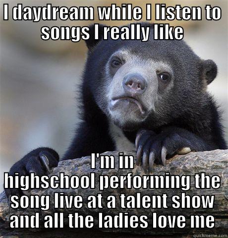 I DAYDREAM WHILE I LISTEN TO SONGS I REALLY LIKE I'M IN HIGHSCHOOL PERFORMING THE SONG LIVE AT A TALENT SHOW AND ALL THE LADIES LOVE ME Confession Bear