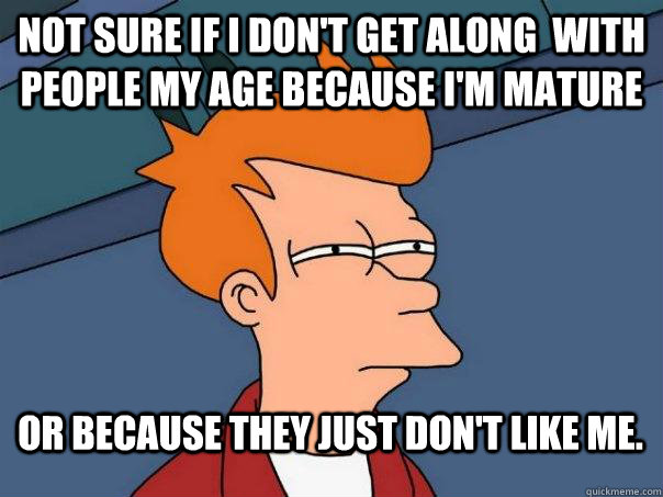 not sure if i don't get along  with people my age because i'm mature or because they just don't like me.  Futurama Fry