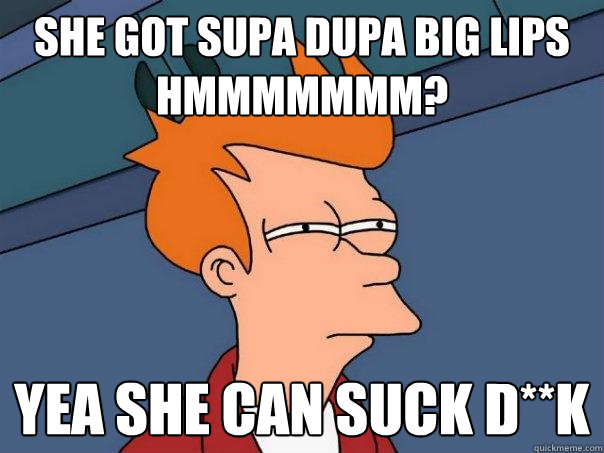 She Got Supa Dupa Big Lips Hmmmmmmm? Yea She can Suck D**k  Futurama Fry