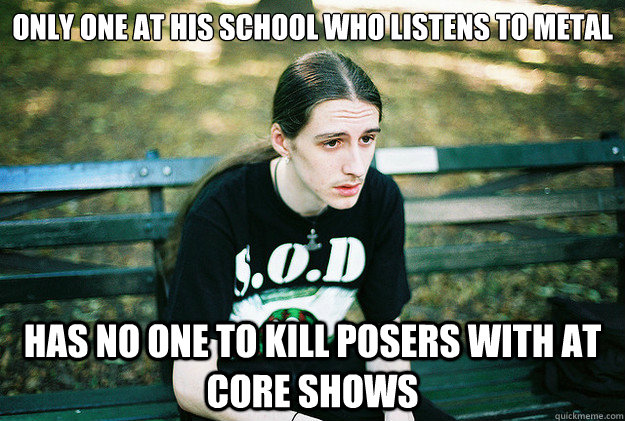 Only one at his school who listens to metal has no one to kill posers with at core shows  First World Metal Problems