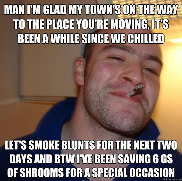 man I'm glad my town's on the way to the place you're moving, it's been a while since we chilled let's smoke blunts for the next two days and btw I've been saving 6 gs of shrooms for a special occasion - man I'm glad my town's on the way to the place you're moving, it's been a while since we chilled let's smoke blunts for the next two days and btw I've been saving 6 gs of shrooms for a special occasion  Misc