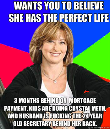 wants you to believe she has the perfect life 3 months behind on  mortgage payment, kids are doing crystal meth, and husband is fucking the 24 year old secretary behind her back. - wants you to believe she has the perfect life 3 months behind on  mortgage payment, kids are doing crystal meth, and husband is fucking the 24 year old secretary behind her back.  Sheltering Suburban Mom