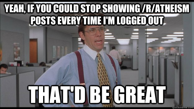 Yeah, if you could stop showing /r/atheism posts every time I'm logged out That'd be great  Office Space Lumbergh HD