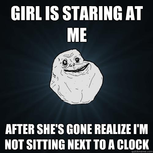 Girl Is staring at me after she's gone Realize I'm not sitting next to a clock   Forever Alone