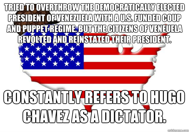 Tried to overthrow the democratically elected president of Venezuela with a u.s. funded coup and puppet regime. but the citizens of Veneuela revolted and reinstated their president. Constantly refers to Hugo Chavez as a Dictator.  Scumbag america