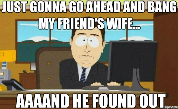 just gonna go ahead and bang my friend's wife... AAAAND he found out  aaaand its gone