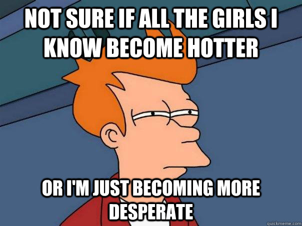 Not sure if all the girls I know become hotter Or I'm just becoming more desperate - Not sure if all the girls I know become hotter Or I'm just becoming more desperate  Futurama Fry