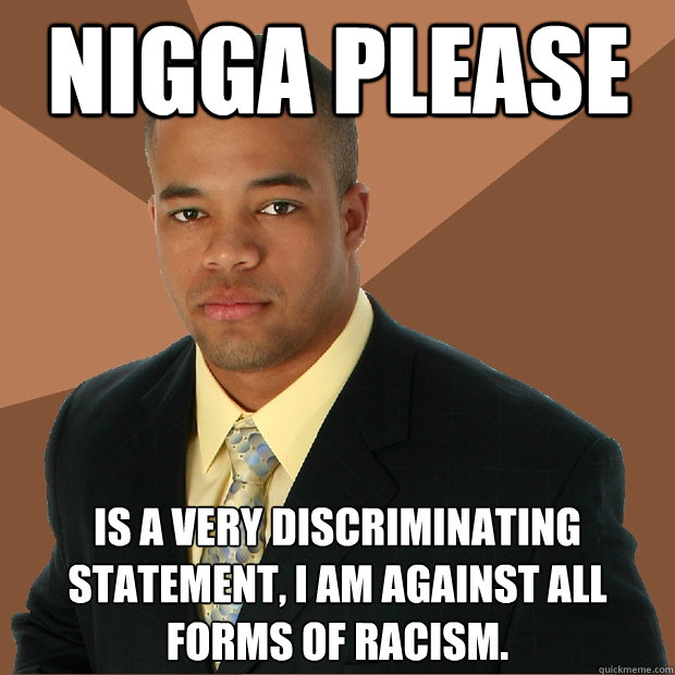 NIGGA PLEASE is a very discriminating statement, i am against all forms of racism.  Successful Black Man