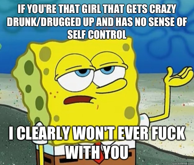 If you're that girl that gets crazy drunk/drugged up and has no sense of self control I clearly won't ever fuck with you  Tough Spongebob