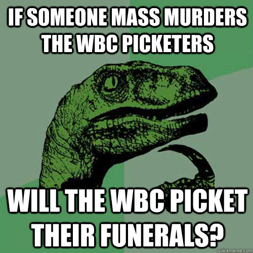 IF SOMEONE MASS MURDERS THE WBC PICKETERS WILL THE WBC PICKET THEIR FUNERALS?  Philosoraptor