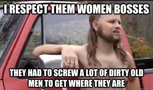 I respect them women bosses They had to screw a lot of dirty old men to get where they are  Almost Politically Correct Redneck