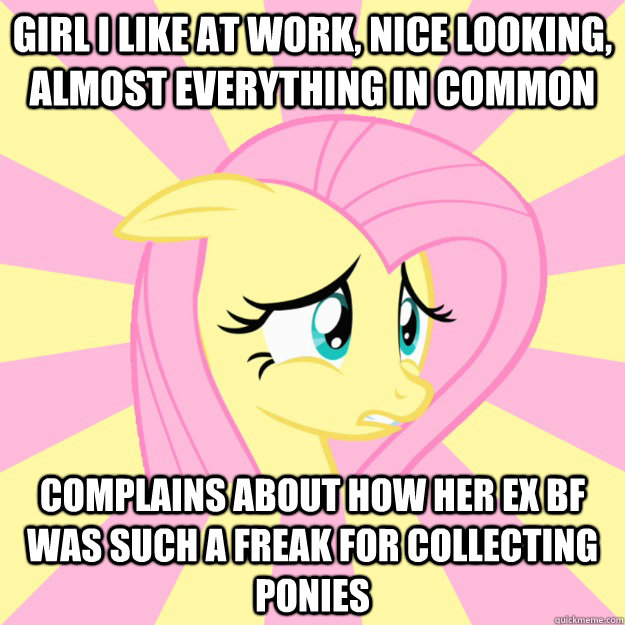 girl I like at work, nice looking, almost everything in common complains about how her ex bf was such a freak for collecting ponies - girl I like at work, nice looking, almost everything in common complains about how her ex bf was such a freak for collecting ponies  Socially awkward brony