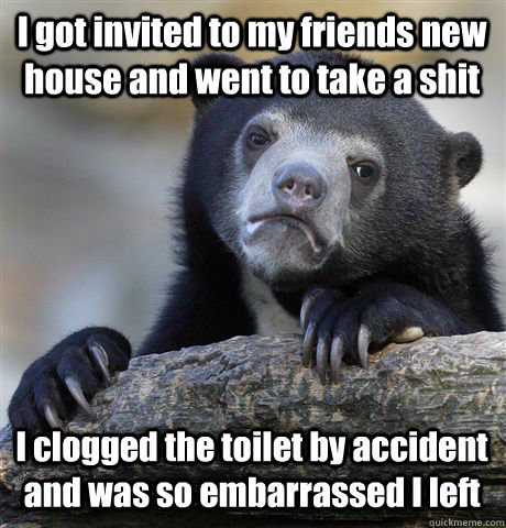 I got invited to my friends new house and went to take a shit I clogged the toilet by accident and was so embarrassed I left - I got invited to my friends new house and went to take a shit I clogged the toilet by accident and was so embarrassed I left  Confession Bear