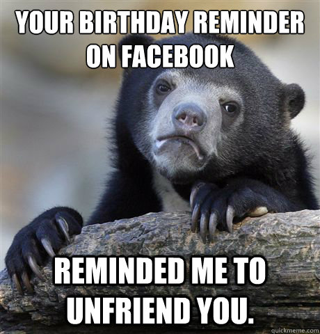 YOur birthday reminder on Facebook reminded me to unfriend you.  Confession Bear