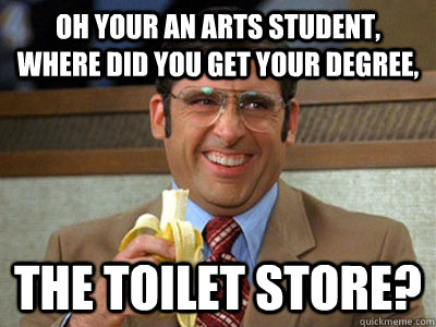 Oh your an arts student,  where did you get your degree, the toilet store?  Brick Tamland