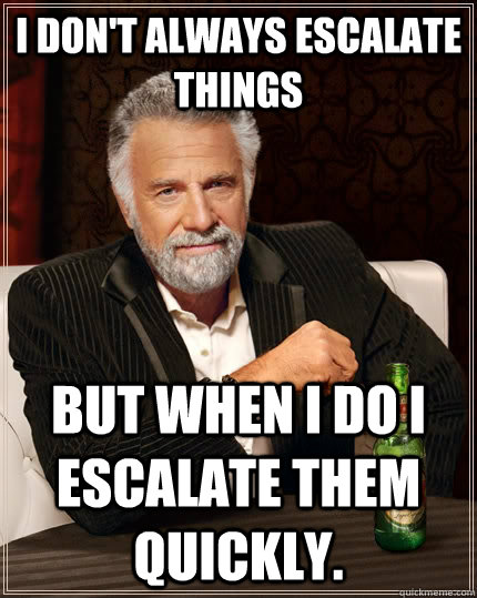 i don't always escalate things but when I do i escalate them quickly.  The Most Interesting Man In The World