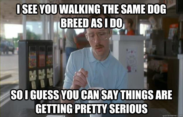 I see you walking the same dog breed as I do So I guess you can say things are getting pretty serious  Things are getting pretty serious