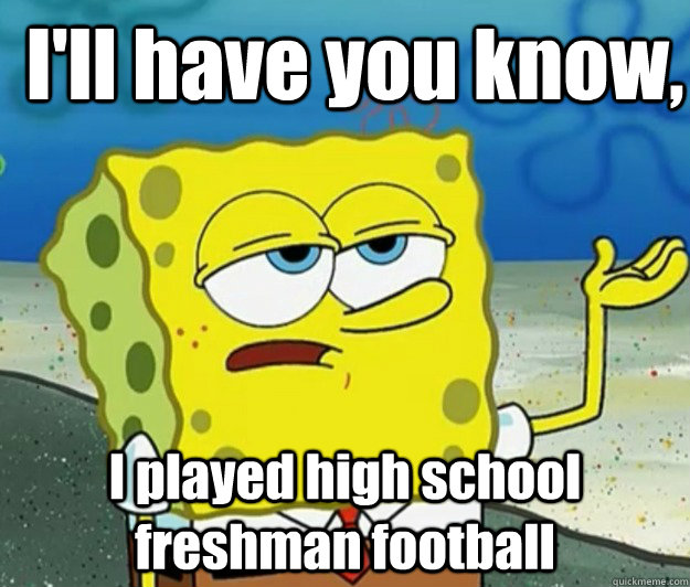 I'll have you know,  I played high school freshman football - I'll have you know,  I played high school freshman football  How tough am I