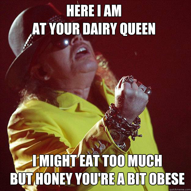 Here I am 
at your Dairy Queen I MIGHT EAT TOO MUCH
BUT HONEY YOU'RE A BIT OBESE  Fat Axl