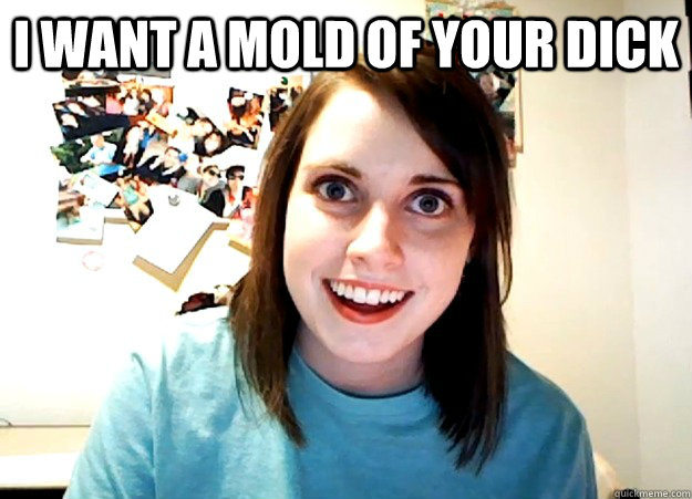 i want a mold of your dick   Overly Attached Girlfriend