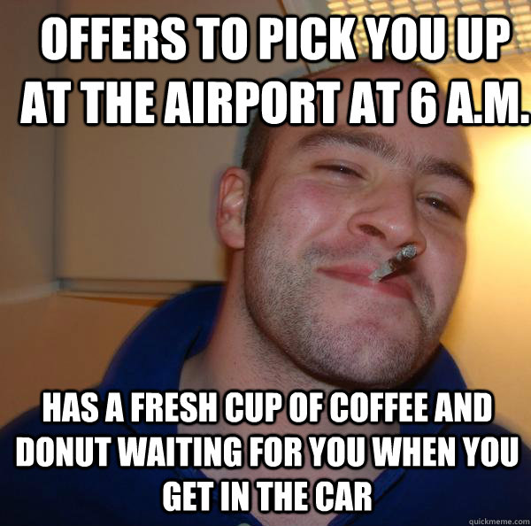 Offers to pick you up at the airport at 6 A.M. Has a fresh cup of coffee and donut waiting for you when you get in the car  Good Guy Greg 