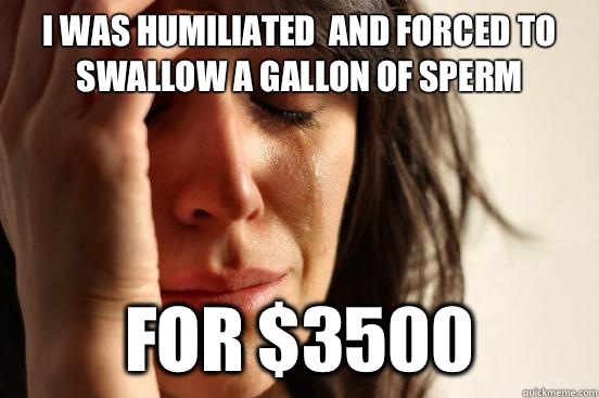 I was humiliated  and forced to swallow a gallon of sperm For $3500 - I was humiliated  and forced to swallow a gallon of sperm For $3500  First World Problems